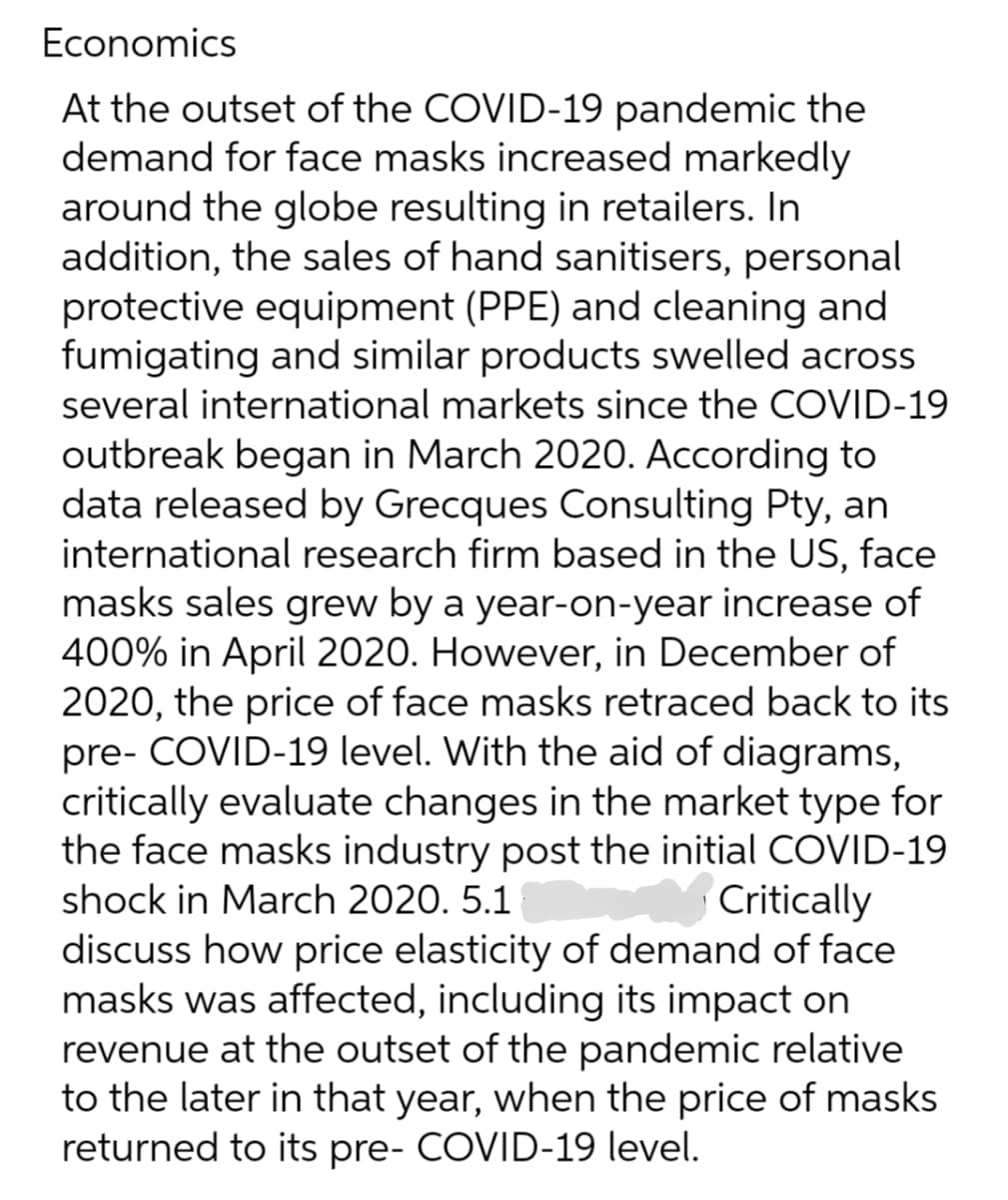 Economics
At the outset of the COVID-19 pandemic the
demand for face masks increased markedly
around the globe resulting in retailers. In
addition, the sales of hand sanitisers, personal
protective equipment (PPE) and cleaning and
fumigating and similar products swelled across
several international markets since the COVID-19
outbreak began in March 2020. According to
data released by Grecques Consulting Pty, an
international research firm based in the US, face
masks sales grew by a year-on-year increase of
400% in April 2020. However, in December of
2020, the price of face masks retraced back to its
pre- COVID-19 level. With the aid of diagrams,
critically evaluate changes in the market type for
the face masks industry post the initial COVID-19
shock in March 2020. 5.1
Critically
discuss how price elasticity of demand of face
masks was affected, including its impact on
revenue at the outset of the pandemic relative
to the later in that year, when the price of masks
returned to its pre- COVID-19 level.