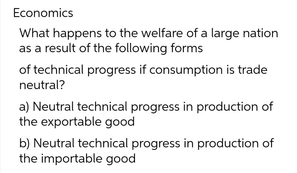 Economics
What happens to the welfare of a large nation
as a result of the following forms
of technical progress if consumption is trade
neutral?
a) Neutral technical progress in production of
the exportable good
b) Neutral technical progress in production of
the importable good