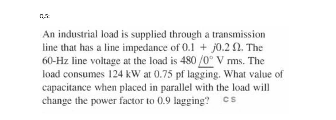 Q.5:
An industrial load is supplied through a transmission
line that has a line impedance of 0.1 + j0.2 N. The
60-Hz line voltage at the load is 480 /0° V rms. The
load consumes 124 kW at 0.75 pf lagging. What value of
capacitance when placed in parallel with the load will
change the power factor to 0.9 lagging?
CS

