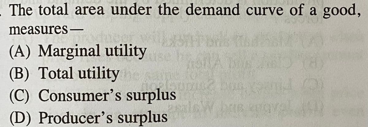 The total area under the demand curve of a good,
measures-
(A) Marginal utility
(B) Total utility
(C) Consumer's surplus
(D) Producer's surplus
