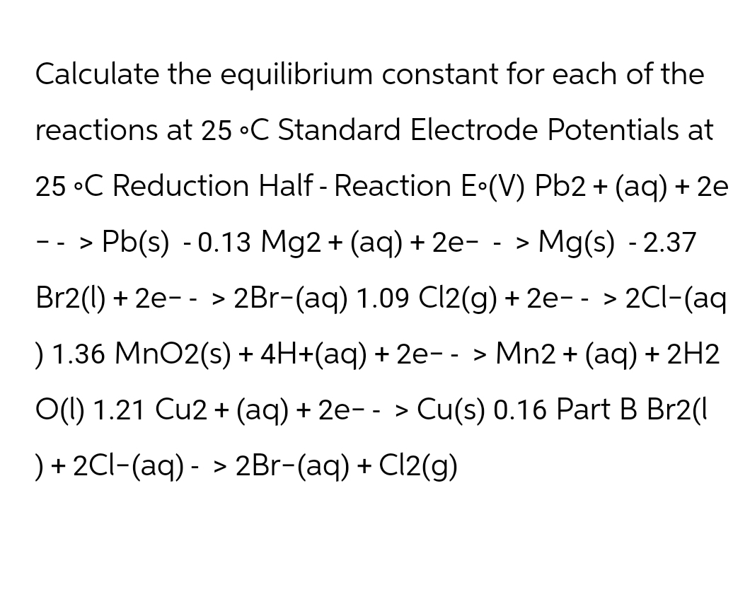 Calculate the equilibrium constant for each of the
reactions at 25 °C Standard Electrode Potentials at
25 C Reduction Half - Reaction E°(V) Pb2+ (aq) + 2e
--> Pb(s) -0.13 Mg2+ (aq) + 2e--> Mg(s) -2.37
Br2(1) 2e 2Br-(aq) 1.09 Cl2(g) + 2e--> 2Cl-(aq
>
) 1.36 MnO2(s) + 4H+(aq) + 2e- - > Mn2+ (aq) + 2H2
O(l) 1.21 Cu2+ (aq) + 2e-- > Cu(s) 0.16 Part B Br2(l
)+2Cl(aq) -> 2Br-(aq) + Cl2(g)