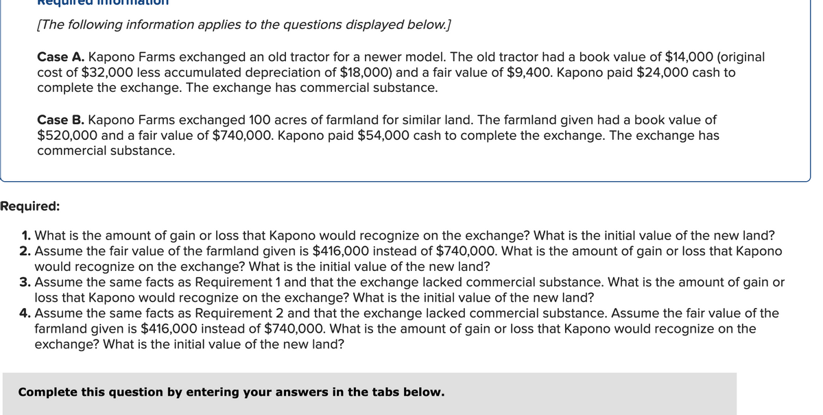 [The following information applies to the questions displayed below.]
Case A. Kapono Farms exchanged an old tractor for a newer model. The old tractor had a book value of $14,000 (original
cost of $32,000 less accumulated depreciation of $18,000) and a fair value of $9,400. Kapono paid $24,000 cash to
complete the exchange. The exchange has commercial substance.
Case B. Kapono Farms exchanged 100 acres of farmland for similar land. The farmland given had a book value of
$520,000 and a fair value of $740,000. Kapono paid $54,000 cash to complete the exchange. The exchange has
commercial substance.
Required:
1. What is the amount of gain or loss that Kapono would recognize on the exchange? What is the initial value of the new land?
2. Assume the fair value of the farmland given is $416,000 instead of $740,000. What is the amount of gain or loss that Kapono
would recognize on the exchange? What is the initial value of the new land?
3. Assume the same facts as Requirement 1 and that the exchange lacked commercial substance. What is the amount of gain or
loss that Kapono would recognize on the exchange? What is the initial value of the new land?
4. Assume the same facts as Requirement 2 and that the exchange lacked commercial substance. Assume the fair value of the
farmland given is $416,000 instead of $740,000. What is the amount of gain or loss that Kapono would recognize on the
exchange? What is the initial value of the new land?
Complete this question by entering your answers in the tabs below.