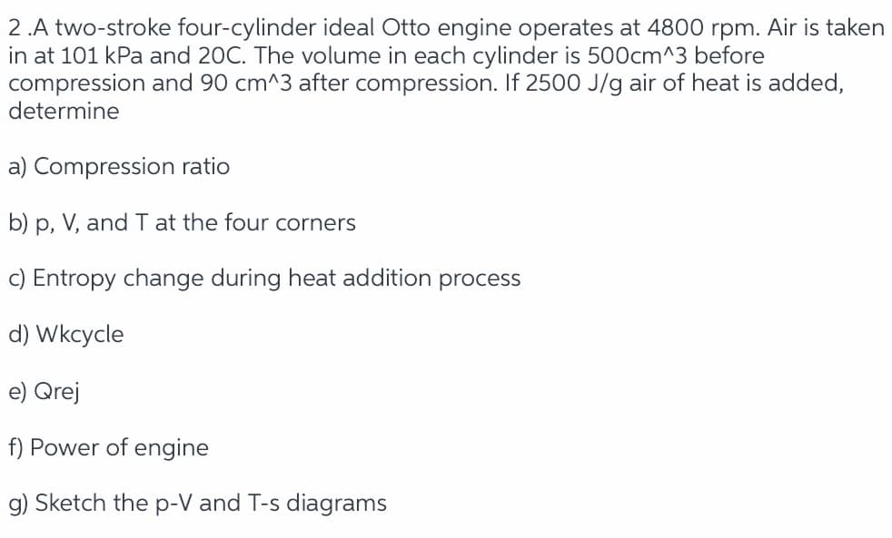 2 .A two-stroke four-cylinder ideal Otto engine operates at 4800 rpm. Air is taken
in at 101 kPa and 20C. The volume in each cylinder is 500cm^3 before
compression and 90 cm^3 after compression. If 2500 J/g air of heat is added,
determine
a) Compression ratio
b) p, V, and T at the four corners
c) Entropy change during heat addition process
d) Wkcycle
e) Qrej
f) Power of engine
g) Sketch the p-V and T-s diagrams
