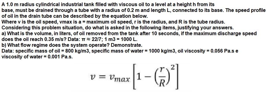 A 1.0 m radius cylindrical industrial tank filled with viscous oil to a level at a height h from its
base, must be drained through a tube with a radius of 0.2 m and length L, connected to its base. The speed profile
of oil in the drain tube can be described by the equation below.
Where v is the oil speed, vmax is a = maximum oil speed, r is the radius, and R is the tube radius.
Considering this problem situation, do what is asked in the following items, justifying your answers.
a) What is the volume, in liters, of oil removed from the tank after 10 seconds, if the maximum discharge speed
does the oil reach 0.35 m/s? Data: TT 22/7; 1 m3 = 1000 L.
b) What flow regime does the system operate? Demonstrate.
Data: specific mass of oil = 800 kg/m3, specific mass of water = 1000 kg/m3, oil viscosity = 0.056 Pa.s e
viscosity of water = 0.001 Pa.s.
v = Vmax 1
|
