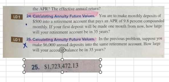 LO 1
the APR? The effective annual return?
24. Calculating Annuity Future Values. You are to make monthly deposits of
$500 into a retirement account that pays an APR of 9.8 percent compounded
monthly. If your first deposit will be made one month from now, how large
will your retirement account be in 35 years?
LO 1
25. Calculating Annuity Future Values. In the previous problem, suppose you
Xmake $6,000 annual deposits into the same retirement account. How large
will your accou@balance be in 35 years?
25. $1,723,472.13