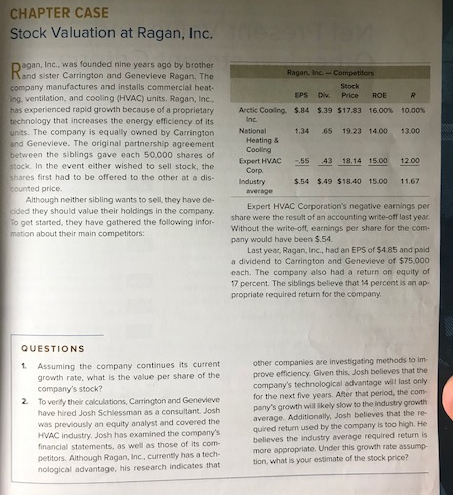 CHAPTER CASE
Stock Valuation at Ragan, Inc.
agan, Inc., was founded nine years ago by brother
Carrington and
The
company manufactures and installs commercial heat-
ing, ventilation, and cooling (HVAC) units. Ragan, Inc.,
has experienced rapid growth because of a proprietary
technology that increases the energy efficiency of its
units. The company is equally owned by Carrington
and Genevieve. The original partnership agreement
between the siblings gave each 50,000 shares of
stock. In the event either wished to sell stock, the
shares first had to be offered to the other at a dis-
counted price.
Although neither sibling wants to sell, they have de-
cided they should value their holdings in the company.
To get started, they have gathered the following infor-
mation about their main competitors:
QUESTIONS
1. Assuming the company continues its current
growth rate, what is the value per share of the
company's stock?
2. To verify their calculations, Carrington and Genevieve
have hired Josh Schlessman as a consultant. Josh
was previously an equity analyst and covered the
HVAC industry, Josh has examined the company's
financial statements, as well as those of its com-
petitors. Although Ragan, Inc., currently has a tech-
nological advantage, his research indicates that
Ragan, Inc. - Competitors
Stock
EPS Div. Price
Arctic Cooling. $.84
Inc.
National
Heating &
Cooling
Expert HVAC
Corp.
Industry
average
1.34
R
ROE
$.39 $17.83 16.00 % 10.00%
.65 19.23 14.00 13.00
-,55 43 18.14 15.00
12.00
$.54 $.49 $18.40 15.00 11.67
Expert HVAC Corporation's negative earnings per
share were the result of an accounting write-off last year.
Without the write-off, earnings per share for the com
pany would have been $.54.
Last year, Ragan, Inc., had an EPS of $4.85 and paid
a dividend to Carrington and Genevieve of $75,000
each. The company also had a return on equity of
17 percent. The siblings believe that 14 percent is an ap
propriate required return for the company.
other companies are investigating methods to im-
prove efficiency. Given this, Josh believes that the
company's technological advantage will last only
for the next five years. After that period, the com
pany's growth will likely slow to the industry growth
average. Additionally, Josh believes that the re-
quired return used by the company is too high. He
believes the industry average required return is
more appropriate. Under this growth rate assump
tion, what is your estimate of the stock price?