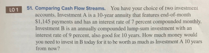 LO 1
51. Comparing Cash Flow Streams. You have your choice of two investment
accounts. Investment A is a 10-year annuity that features end-of-month
$1,145 payments and has an interest rate of 7 percent compounded monthly.
Investment B is an annually compounded lump-sum investment with an
interest rate of 9 percent, also good for 10 years. How much money would
you need to invest in B today for it to be worth as much as Investment A 10 years
from now?