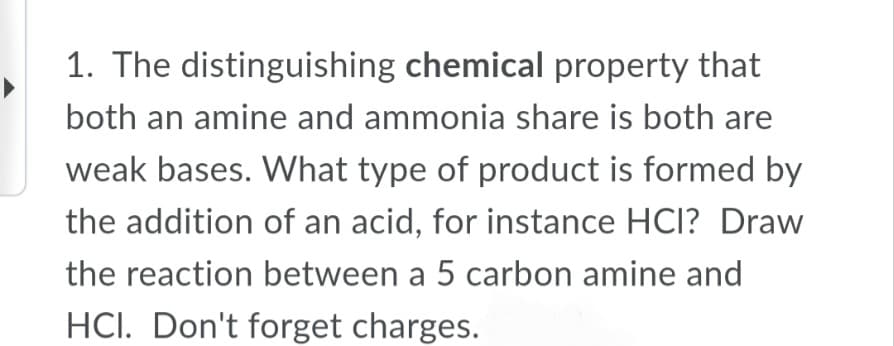 1. The distinguishing chemical property that
both an amine and ammonia share is both are
weak bases. What type of product is formed by
the addition of an acid, for instance HCl? Draw
the reaction between a 5 carbon amine and
HCI. Don't forget charges.
