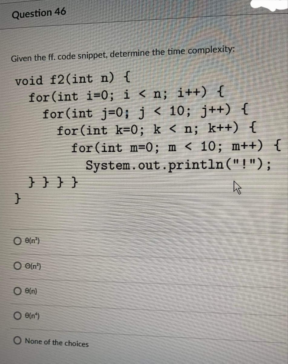 Question 46
Given the ff. code snippet, determine the time complexity:
void f2(int n) {
for (int i=0; i < n; i++) {
for(int j=0;j< 10; j++) {
for (int k=0; k < n; k++) {
for (int m=0; m < 10; m++) {
System.out.println ("!");
}}}}
O e(n°)
O O{n')
O eln)
O None of the choices
