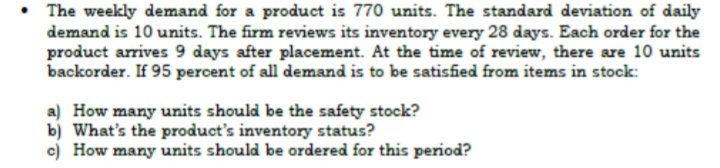 • The weekly demand for a product is 770 units. The standard deviation of daily
demand is 10 units. The firm reviews its inventory every 28 days. Each order for the
product arrives 9 days after placement. At the time of review, there are 10 units
backorder. If 95 percent of all demand is to be satisfied from items in stock:
a) How many units should be the safety stock?
b) What's the product's inventory status?
c) How many units should be ordered for this period?
