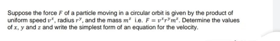 Suppose the force F of a particle moving in a circular orbit is given by the product of
uniform speed v*, radius ry, and the mass m² i.e. F = v*pYm². Determine the values
of x, y and z and write the simplest form of an equation for the velocity.
