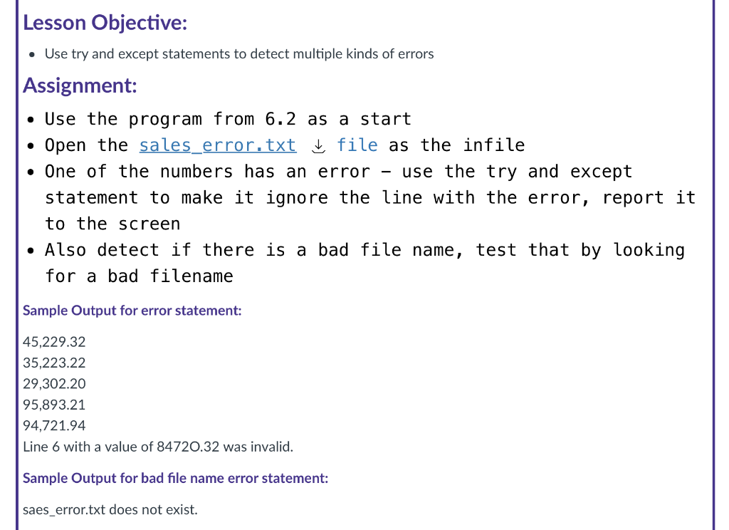 Lesson Objective:
• Use try and except statements to detect multiple kinds of errors
Assignment:
• Use the program from 6.2 as a start
Open the sales_error.txt file as the infile
• One of the numbers has an error
use the try and except
statement to make it ignore the line with the error, report it
to the screen
• Also detect if there is a bad file name, test that by looking
for a bad filename
Sample Output for error statement:
45,229.32
35,223.22
| 29,302.20
95,893.21
94,721.94
Line 6 with a value of 84720.32 was invalid.
Sample Output for bad file name error statement:
saes_error.txt does not exist.
