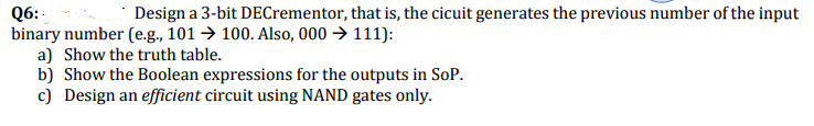 Q6: -
binary number (e.g., 101 → 100. Also, 000 → 111):
a) Show the truth table.
b) Show the Boolean expressions for the outputs in SoP.
c) Design an efficient circuit using NAND gates only.
Design a 3-bit DECrementor, that is, the cicuit generates the previous number of the input
