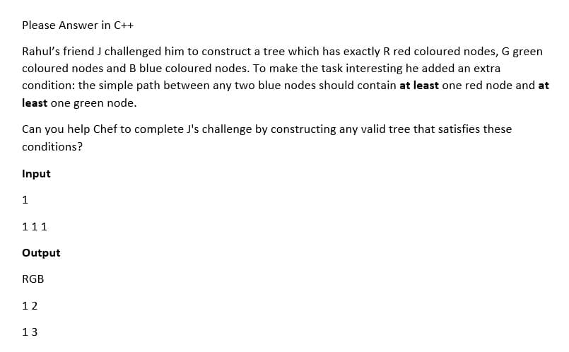 Please Answer in C++
Rahul's friend J challenged him to construct a tree which has exactly R red coloured nodes, G green
coloured nodes and B blue coloured nodes. To make the task interesting he added an extra
condition: the simple path between any two blue nodes should contain at least one red node and at
least one green node.
Can you help Chef to complete J's challenge by constructing any valid tree that satisfies these
conditions?
Input
1
111
Output
RGB
12
13