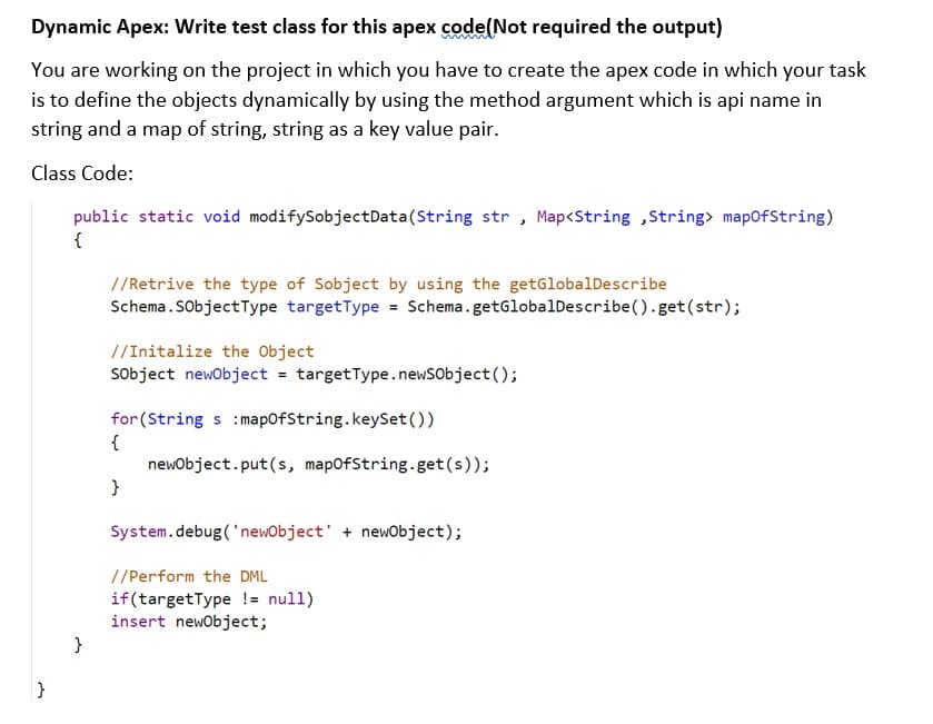 Dynamic Apex: Write test class for this apex code(Not required the output)
You are working on the project in which you have to create the apex code in which your task
is to define the objects dynamically by using the method argument which is api name in
string and a map of string, string as a key value pair.
Class Code:
public static void modifySobjectData(String str , Map<String ,String> mapofString)
{
//Retrive the type of Sobject by using the getGlobalDescribe
Schema.SobjectType targetType = Schema.getGlobalDescribe().get(str);
//Initalize the Object
Sobject newobject = targetType.newSobject();
for(String s :mapofString.keySet(O)
{
newobject.put(s, mapofString.get(s));
}
System.debug('newObject' + newobject);
//Perform the DML
if(targetType != null)
insert newobject;
}
}
