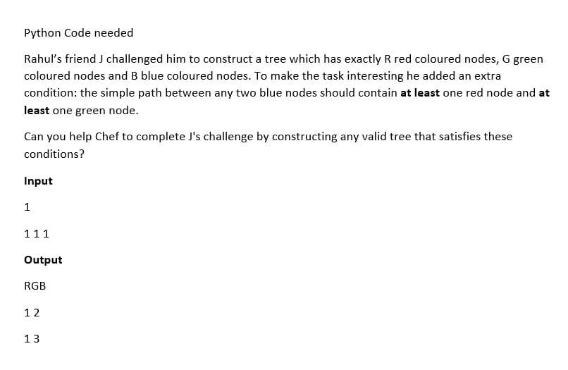 Python Code needed
Rahul's friend J challenged him to construct a tree which has exactly R red coloured nodes, G green
coloured nodes and B blue coloured nodes. To make the task interesting he added an extra
condition: the simple path between any two blue nodes should contain at least one red node and at
least one green node.
Can you help Chef to complete J's challenge by constructing any valid tree that satisfies these
conditions?
Input
1
111
Output
RGB
12
13