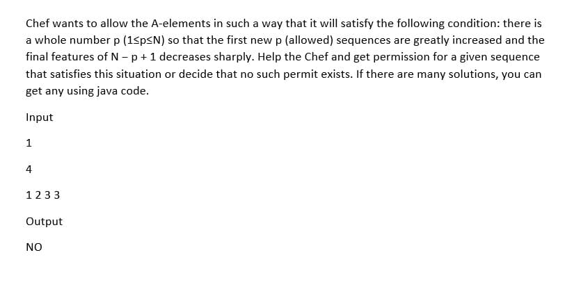 Chef wants to allow the A-elements in such a way that it will satisfy the following condition: there is
a whole number p (1<p<N) so that the first new p (allowed) sequences are greatly increased and the
final features of N - p + 1 decreases sharply. Help the Chef and get permission for a given sequence
that satisfies this situation or decide that no such permit exists. If there are many solutions, you can
get any using java code.
Input
1
4
1233
Output
NO