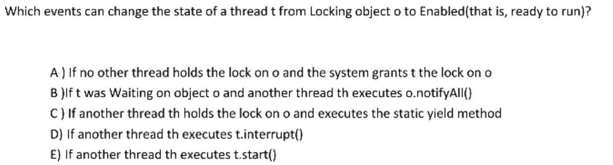 Which events can change the state of a thread t from Locking object o to Enabled(that is, ready to run)?
A) If no other thread holds the lock on o and the system grants t the lock on o
B )If t was Waiting on object o and another thread th executes o.notifyAll()
C) If another thread th holds the lock on o and executes the static yield method
D) If another thread th executes t.interrupt()
E) If another thread th executes t.start()