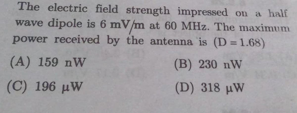 The electric field strength impressed on a half
wave dipole is 6 mV/m at 60 MHz. The maximum
power received by the antenna is (D = 1.68)
%3D
(A) 159 nW
(B) 230 nW
(C) 196 µW
(D) 318 uW
