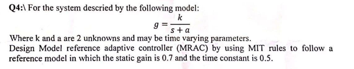 Q4:\ For the system descried by the following model:
k
s+a
Where k and a are 2 unknowns and may be time varying parameters.
Design Model reference adaptive controller (MRAC) by using MIT rules to follow a
reference model in which the static gain is 0.7 and the time constant is 0.5.
