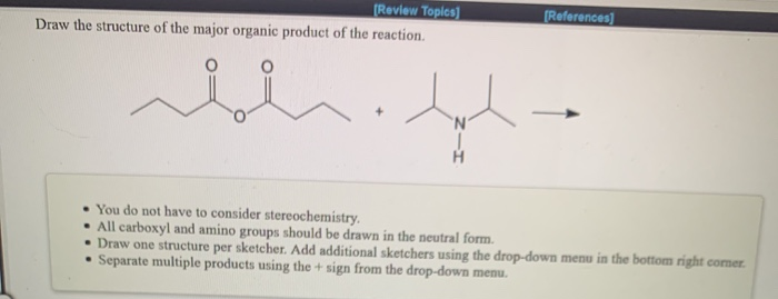 (Review Topics)
(References]
Draw the structure of the major organic product of the reaction.
You do not have to consider stereochemistry.
• All carboxyl and amino groups should be drawn in the neutral form.
• Draw one structure per sketcher. Add additional sketchers using the drop-down menu in the bottom right corner.
Separate multiple products using the + sign from the drop-down menu.
