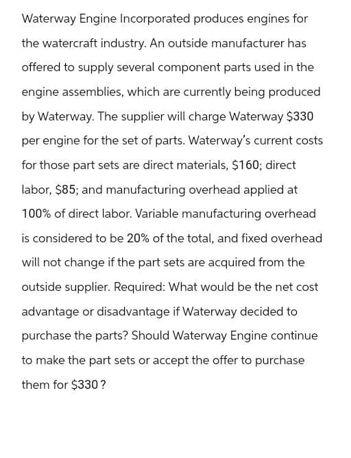Waterway Engine Incorporated produces engines for
the watercraft industry. An outside manufacturer has
offered to supply several component parts used in the
engine assemblies, which are currently being produced
by Waterway. The supplier will charge Waterway $330
per engine for the set of parts. Waterway's current costs
for those part sets are direct materials, $160; direct
labor, $85; and manufacturing overhead applied at
100% of direct labor. Variable manufacturing overhead
is considered to be 20% of the total, and fixed overhead
will not change if the part sets are acquired from the
outside supplier. Required: What would be the net cost
advantage or disadvantage if Waterway decided to
purchase the parts? Should Waterway Engine continue
to make the part sets or accept the offer to purchase
them for $330?