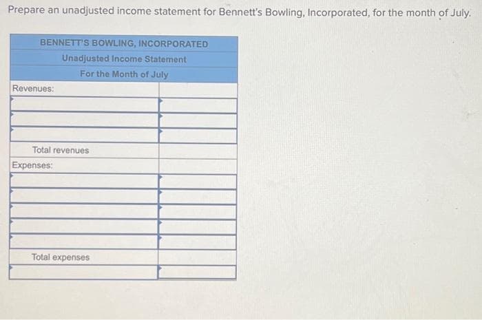Prepare an unadjusted income statement for Bennett's Bowling, Incorporated, for the month of July.
BENNETT'S BOWLING, INCORPORATED
Unadjusted Income Statement
For the Month of July
Revenues:
Total revenues
Expenses:
Total expenses