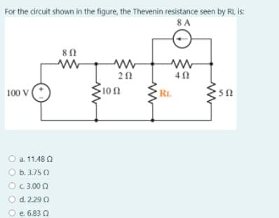 For the circuit shown in the figure, the Thevenin resistance seen by RL is:
8 A
40
100 V
100
RL
O a. 11.48 2
O b. 3.75 O
OC 3.00 0
O d. 2.29 0
O e. 6.83 2
