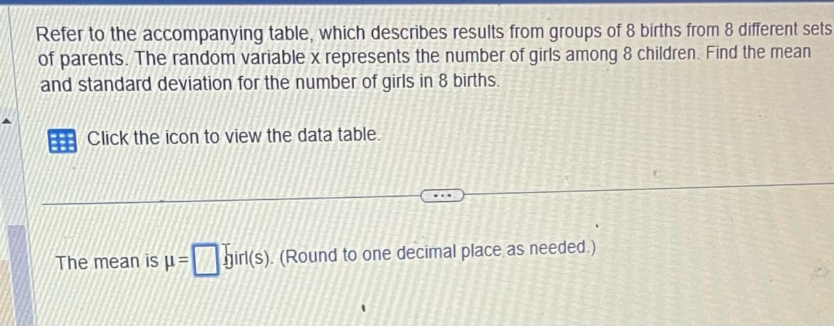 Refer to the accompanying table, which describes results from groups of 8 births from 8 different sets
of parents. The random variable x represents the number of girls among 8 children. Find the mean
and standard deviation for the number of girls in 8 births.
Click the icon to view the data table.
-E
č
Por
The mean is μ = girl(s). (Round to one decimal place as needed.)
Ray Coon
944246
ORKEU
K