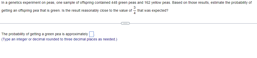 In a genetics experiment on peas, one sample of offspring contained 448 green peas and 162 yellow peas. Based on those results, estimate the probability of
14
getting an offspring pea that is green. Is the result reasonably close to the value of
that was expected?
The probability of getting a green pea is approximately
(Type an integer or decimal rounded to three decimal places as needed.)
C