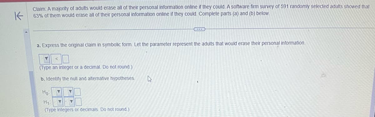 K
Claim: A majority of adults would erase all of their personal information online if they could. A software firm survey of 591 randomly selected adults showed that
63% of them would erase all of their personal information online if they could. Complete parts (a) and (b) below.
a. Express the original claim in symbolic form. Let the parameter represent the adults that would erase their personal information.
▼
<
(Type an integer or a decimal. Do not round.)
b. Identify the null and alternative hypotheses.
V ▼
H₁:
▼ ▼
(Type integers or decimals. Do not round.)
Ho
W