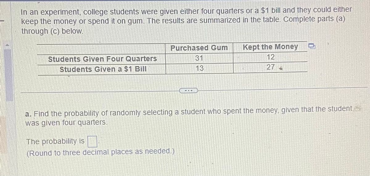 In an experiment, college students were given either four quarters or a $1 bill and they could either
keep the money or spend it on gum. The results are summarized in the table. Complete parts (a)
through (c) below.
Students Given Four Quarters
Students Given a $1 Bill
Purchased Gum
31
13
Kept the Money
12
27
a. Find the probability of randomly selecting a student who spent the money, given that the student
was given four quarters.
The probability is
(Round to three decimal places as needed.)