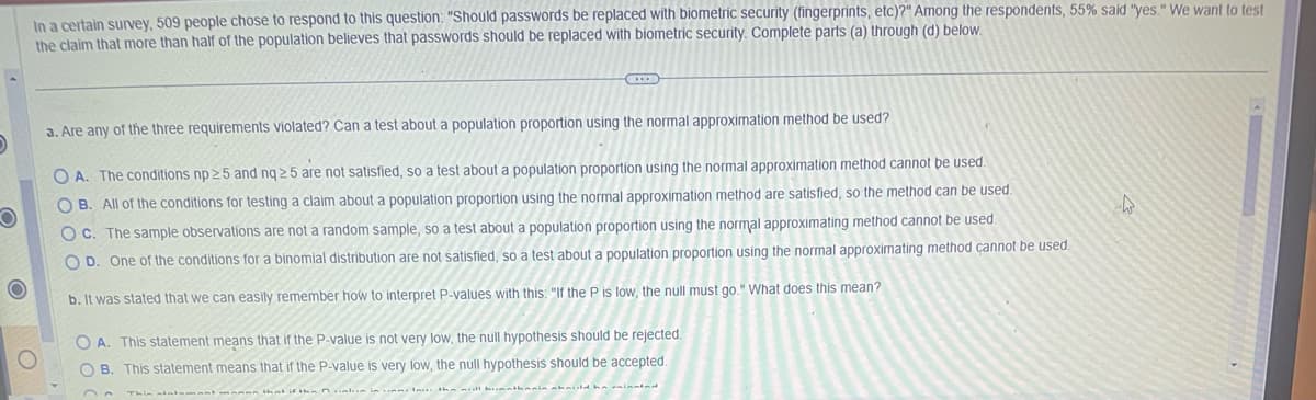 O
In a certain survey, 509 people chose to respond to this question: "Should passwords be replaced with biometric security (fingerprints, etc)?" Among the respondents, 55% said "yes." We want to test
the claim that more than half of the population believes that passwords should be replaced with biometric security. Complete parts (a) through (d) below.
a. Are any of the three requirements violated? Can a test about a population proportion using the normal approximation method be used?
OA. The conditions np 25 and nq 25 are not satisfied, so a test about a population proportion using the normal approximation method cannot be used.
OB. All of the conditions for testing a claim about a population proportion using the normal approximation method are satisfied, so the method can be used.
OC. The sample observations are not a random sample, so a test about a population proportion using the normal approximating method cannot be used.
OD. One of the conditions for a binomial distribution are not satisfied, so a test about a population proportion using the normal approximating method cannot be used.
b. It was stated that we can easily remember how to interpret P-values with this: "If the P is low, the null must go." What does this mean?
OA. This statement means that if the P-value is not very low, the null hypothesis should be rejected.
OB. This statement means that if the P-value is very low, the null hypothesis should be accepted.
W