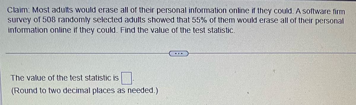 Claim: Most adults would erase all of their personal information online if they could. A software firm
survey of 508 randomly selected adults showed that 55% of them would erase all of their personal
information online if they could. Find the value of the test statistic.
The value of the test statistic is
(Round to two decimal places as needed.)
--