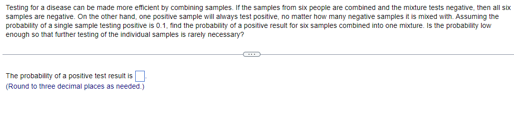 Testing for a disease can be made more efficient by combining samples. If the samples from six people are combined and the mixture tests negative, then all six
samples are negative. On the other hand, one positive sample will always test positive, no matter how many negative samples it is mixed with. Assuming the
probability of a single sample testing positive is 0.1, find the probability of a positive result for six samples combined into one mixture. Is the probability low
enough so that further testing of the individual samples is rarely necessary?
The probability of a positive test result is
(Round to three decimal places as needed.)
~