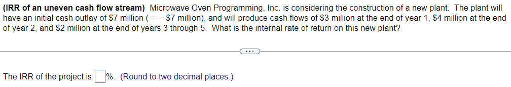 (IRR of an uneven cash flow stream) Microwave Oven Programming, Inc. is considering the construction of a new plant. The plant will
have an initial cash outlay of $7 million (= - $7 million), and will produce cash flows of $3 million at the end of year 1, $4 million at the end
of year 2, and $2 million at the end of years 3 through 5. What is the internal rate of return on this new plant?
The IRR of the project is %. (Round to two decimal places.)
C