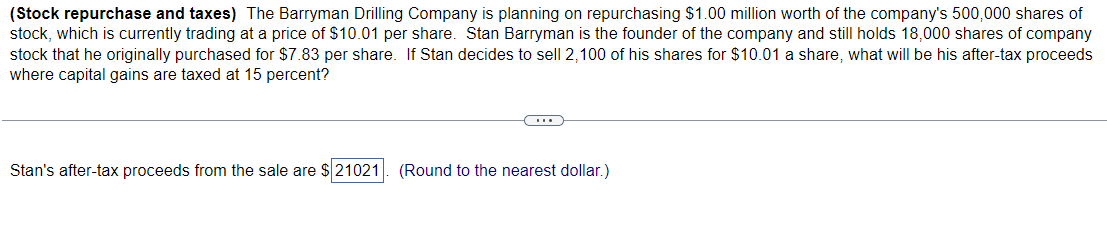 (Stock repurchase and taxes) The Barryman Drilling Company is planning on repurchasing $1.00 million worth of the company's 500,000 shares of
stock, which is currently trading at a price of $10.01 per share. Stan Barryman is the founder of the company and still holds 18,000 shares of company
stock that he originally purchased for $7.83 per share. If Stan decides to sell 2,100 of his shares for $10.01 a share, what will be his after-tax proceeds
where capital gains are taxed at 15 percent?
CH
Stan's after-tax proceeds from the sale are $21021. (Round to the nearest dollar.)