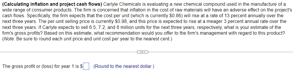 (Calculating inflation and project cash flows) Carlyle Chemicals is evaluating a new chemical compound used in the manufacture of a
wide range of consumer products. The firm is concerned that inflation in the cost of raw materials will have an adverse effect on the project's
cash flows. Specifically, the firm expects that the cost per unit (which is currently $0.86) will rise at a rate of 13 percent annually over the
next three years. The per-unit selling price is currently $0.98, and this price is expected to rise at a meager 3 percent annual rate over the
next three years. If Carlyle expects to sell 6.5, 7.2, and 8 million units for the next three years, respectively, what is your estimate of the
firm's gross profits? Based on this estimate, what recommendation would you offer to the firm's management with regard to this product?
(Note: Be sure to round each unit price and unit cost per year to the nearest cent.)
C..
The gross profit or (loss) for year 1 is $. (Round to the nearest dollar.)