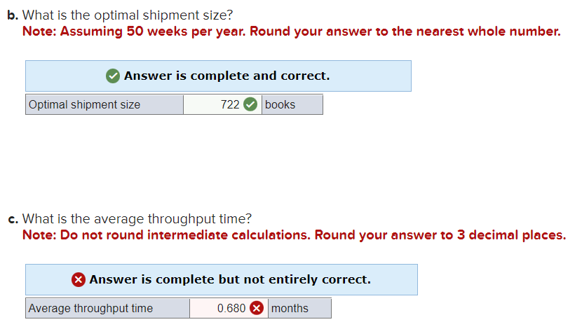 b. What is the optimal shipment size?
Note: Assuming 50 weeks per year. Round your answer to the nearest whole number.
Answer is complete and correct.
722
Optimal shipment size
books
c. What is the average throughput time?
Note: Do not round intermediate calculations. Round your answer to 3 decimal places.
> Answer is complete but not entirely correct.
0.680
months
Average throughput time