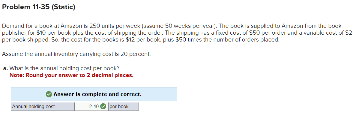Problem 11-35 (Static)
Demand for a book at Amazon is 250 units per week (assume 50 weeks per year). The book is supplied to Amazon from the book
publisher for $10 per book plus the cost of shipping the order. The shipping has a fixed cost of $50 per order and a variable cost of $2
per book shipped. So, the cost for the books is $12 per book, plus $50 times the number of orders placed.
Assume the annual inventory carrying cost is 20 percent.
a. What is the annual holding cost per book?
Note: Round your answer to 2 decimal places.
✔ Answer is complete and correct.
2.40 per book
Annual holding cost