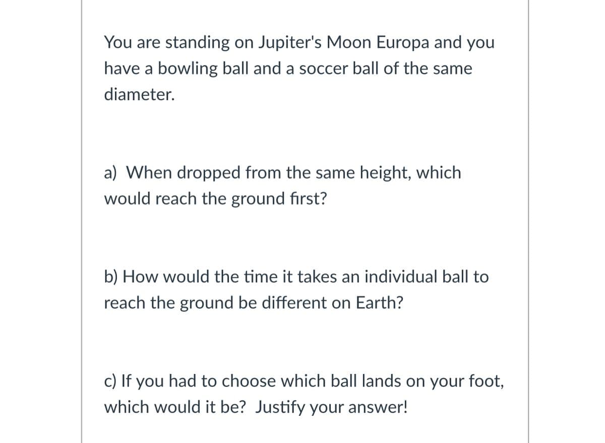 You are standing on Jupiter's Moon Europa and you
have a bowling ball and a soccer ball of the same
diameter.
a) When dropped from the same height, which
would reach the ground first?
b) How would the time it takes an individual ball to
reach the ground be different on Earth?
c) If you had to choose which ball lands on your foot,
which would it be? Justify your answer!

