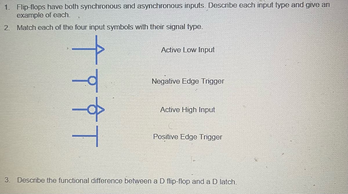 1. Flip-flops have both synchronous and asynchronous inputs. Describe each input type and give an
example of each.
2. Match each of the four input symbols with their signal type.
ÎTÎT
Active Low Input
Negative Edge Trigger
Active High Input
Positive Edge Trigger
3. Describe the functional difference between a D flip-flop and a D latch.