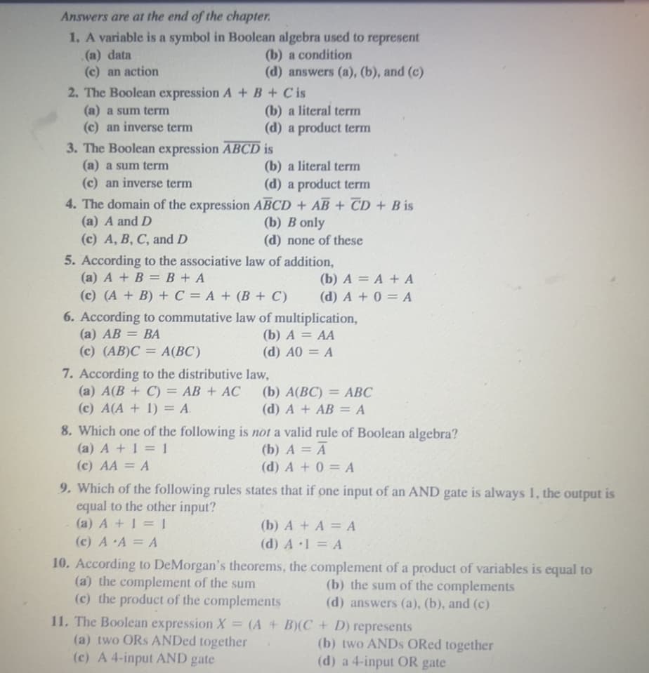 Answers are at the end of the chapter.
1. A variable is a symbol in Boolean algebra used to represent
(a) data
(b) a condition
(c) an action
(d) answers (a), (b), and (c)
2. The Boolean expression A + B + Cis
(a) a sum term
(c) an inverse term
(b) a literal term
(d) a product term
3. The Boolean expression ABCD is
(a) a sum term
(c) an inverse term
4. The domain of the expression
(a) A and D
(c) A, B, C, and D
(b) a literal term
(d) a product term
ABCD + AB + CD + B is
(b) B only
(d) none of these
5. According to the associative law of addition,
(a) A + B = B + A
(c) (A + B) + C = A + (B+C)
(b) A = A + A
(d) A + 0 = A
6. According to commutative law of multiplication,
(a) AB
= BA
(b) A = AA
(c) (AB)C= A(BC)
(d) A0 = A
7. According to the distributive law,
(a) A(B+C) = AB + AC
(c) A(A + 1) = A.
(b) A(BC) = ABC
(d) A + AB = A
8. Which one of the following is not a valid rule of Boolean algebra?
(a) A + 1 = 1
(b) A = A
(c) AA = A
(d) A + 0 = A
9. Which of the following rules states that if one input of an AND gate is always 1, the output is
equal to the other input?
(a) A + 1 = 1
(c) A A = A
(b) A + A = A
(d) A.1 = A
10. According to DeMorgan's theorems, the complement of a product of variables is equal to
(a) the complement of the sum
(b) the sum of the complements
(c) the product of the complements
(d) answers (a), (b), and (c)
11. The Boolean expression X = (A + B)(C+
(a) two ORS ANDed together
(c) A 4-input AND gate
D) represents
(b) two ANDS ORed together
(d) a 4-input OR gate