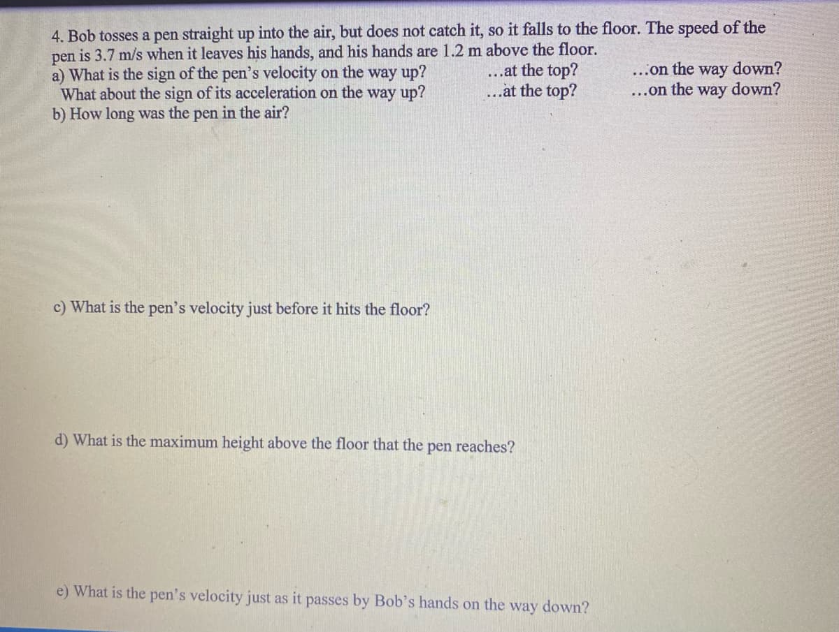 4. Bob tosses a pen straight up into the air, but does not catch it, so it falls to the floor. The speed of the
pen is 3.7 m/s when it leaves his hands, and his hands are 1.2 m above the floor.
a) What is the sign of the pen's velocity on the way up?
What about the sign of its acceleration on the way up?
b) How long was the pen in the air?
c) What is the pen's velocity just before it hits the floor?
...at the top?
..at the top?
d) What is the maximum height above the floor that the pen reaches?
e) What is the pen's velocity just as it passes by Bob's hands on the way down?
...on the way down?
...on the way down?