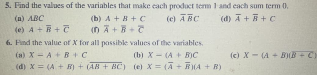 5. Find the values of the variables that make each product term 1 and each sum term 0.
(c) ABC
(d) A + B + C
(a) ABC
(e) A + B + C
(b) A + B + C
(f) A + B + C
6. Find the value of X for all possible values of the variables.
(a) X = A + B + C
(b) X = (A + B)C
(d) X = (A + B) + (AB + BC) (e) X = (A + B)(A + B)
(c) X = (A + B)(B+C)