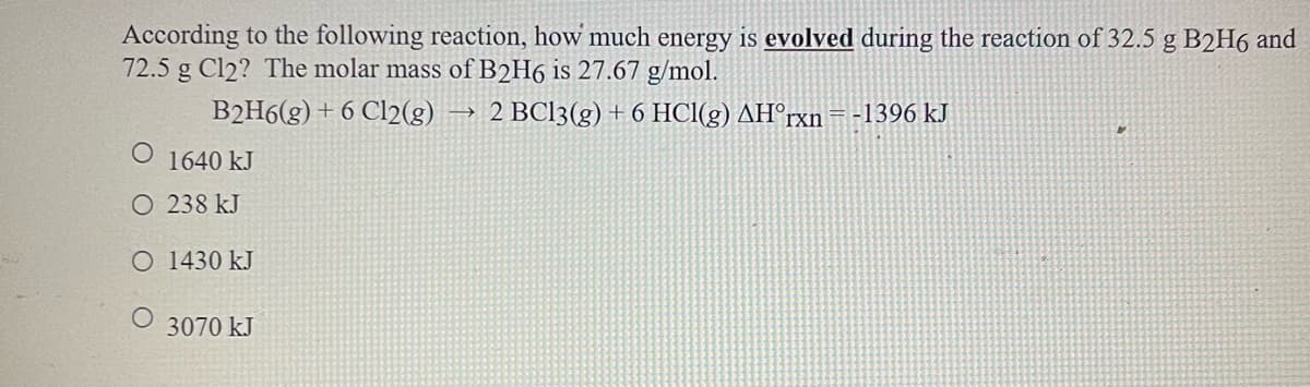 According to the following reaction, how much energy is evolved during the reaction of 32.5 g B2H6 and
72.5 g Cl2? The molar mass of B2H6 is 27.67 g/mol.
B2H6(g) + 6 Cl2(g)
2 BC13(g) + 6 HCl(g) AH°rxn
-1396 kJ
O 1640 kJ
O 238 kJ
O 1430 kJ
3070 kJ

