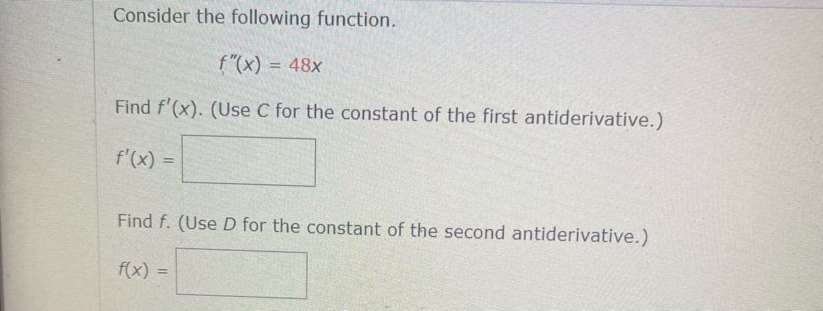 Consider the following function.
f"(x) = 48x
Find f'(x). (Use C for the constant of the first antiderivative.)
f'(x) =
Find f. (Use D for the constant of the second antiderivative.)
f(x) =
