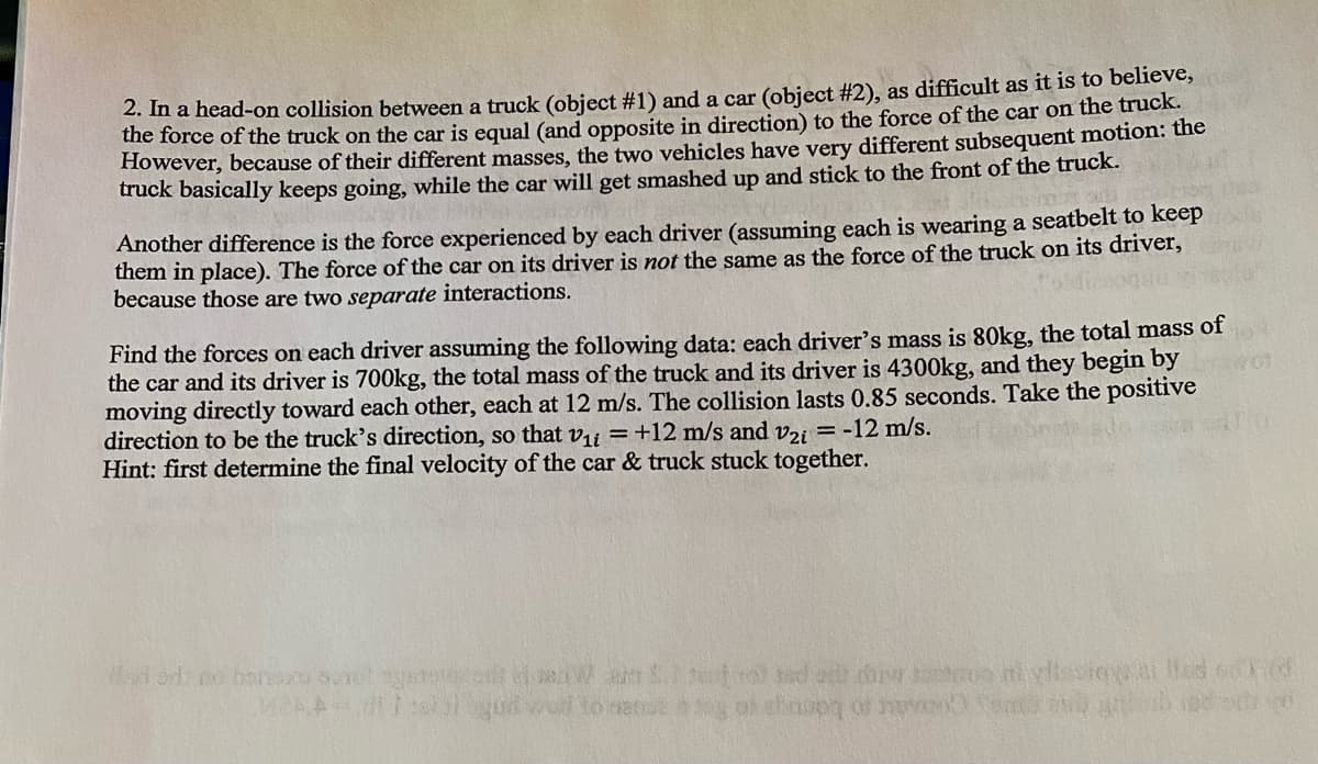 2. In a head-on collision between a truck (object #1) and a car (object #2), as difficult as it is to believe,
the force of the truck on the car is equal (and opposite in direction) to the force of the car on the truck.
However, because of their different masses, the two vehicles have very different subsequent motion: the
truck basically keeps going, while the car will get smashed up and stick to the front of the truck.
Another difference is the force experienced by each driver (assuming each is wearing a seatbelt to keep
them in place). The force of the car on its driver is not the same as the force of the truck on its driver,
because those are two separate interactions.
Find the forces on each driver assuming the following data: each driver's mass is 80kg, the total mass of
the car and its driver is 700kg, the total mass of the truck and its driver is 4300kg, and they begin by
moving directly toward each other, each at 12 m/s. The collision lasts 0.85 seconds. Take the positive
direction to be the truck's direction, so that v₁ = +12 m/s and v2i = -12 m/s.
Hint: first determine the final velocity of the car & truck stuck together.
Mad od no honero sonet ayanov on
MAA- 11:30 1
Watero ed ex chi lost
og of elinopy of move
ud to
hiylissiqlar od d
omul
otvo