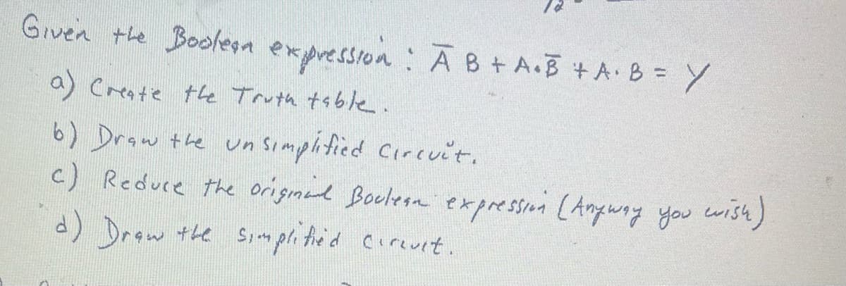Given the Boolean expression: A B + A.B + A+B= Y
a) Create the Truth table.
b) Draw the un simplified Circuit.
c) Reduce the original Boclean expression (Anyway you wish)
d) Draw the simplified cerevit.