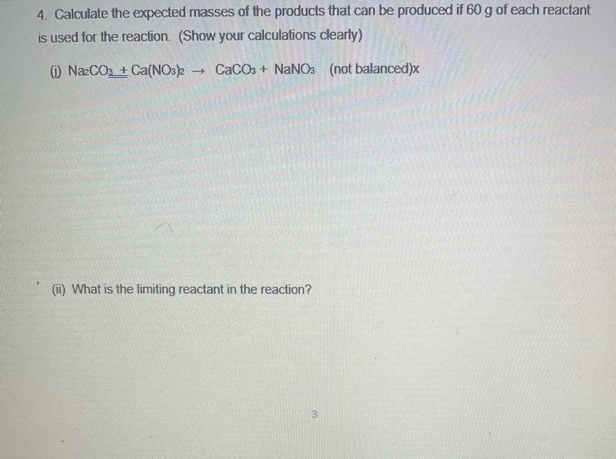 4. Calculate the expected masses of the products that can be produced if 60 g of each reactant
is used for the reaction. (Show your calculations clearly)
O NazCO2 + Ca(NO3)2 CACO3 + NANO: (not balanced)x
(11) What is the limiting reactant in the reaction?
